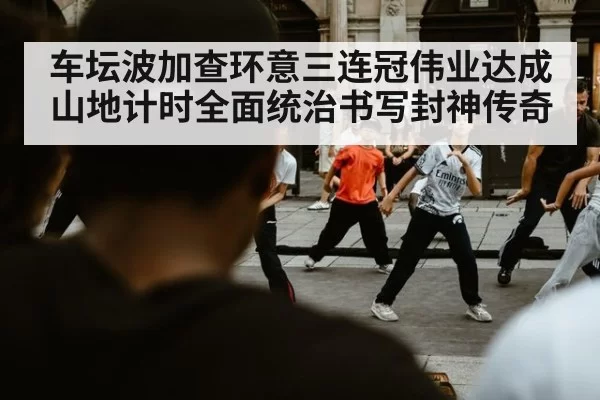 车坛波加查环意三连冠伟业达成 山地计时全面统治书写封神传奇
