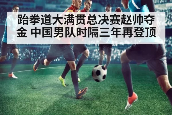 跆拳道大满贯总决赛赵帅夺金 中国男队时隔三年再登顶