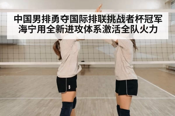 中国男排勇夺国际排联挑战者杯冠军海宁用全新进攻体系激活全队火力